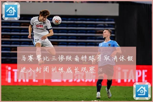 马赛零比三惨败南特球员取消休假进入封闭训练成长观察