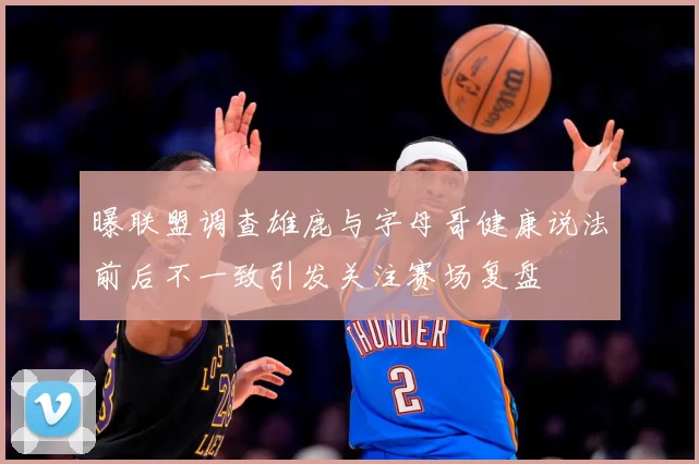 曝联盟调查雄鹿与字母哥健康说法前后不一致引发关注赛场复盘